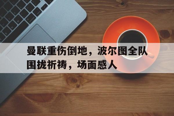 半岛体育官方网站-曼联重伤倒地，波尔图全队围拢祈祷，场面感人-半岛体育官方网站
